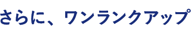 さらに、ワンランクアップ